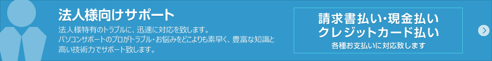 法人向けサポート：法人様特有のトラブルに、迅速に対応を致します。パソコンサポートのプロがトラブル・お悩みをどこよりも素早く、豊富な知識と高い技術力でサポート致します。請求書払い・現金払い・クレジットカード払い 各種お支払いに対応致します